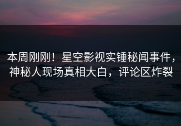 本周刚刚！星空影视实锤秘闻事件，神秘人现场真相大白，评论区炸裂