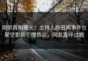 刚刚真相曝光！主持人的丑闻事件在星空影视引爆热议，网友直呼过瘾