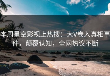 本周星空影视上热搜：大V卷入真相事件，颠覆认知，全网热议不断