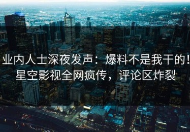业内人士深夜发声：爆料不是我干的！星空影视全网疯传，评论区炸裂
