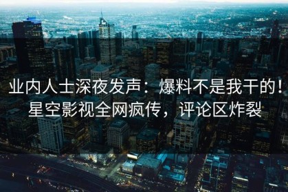 业内人士深夜发声：爆料不是我干的！星空影视全网疯传，评论区炸裂