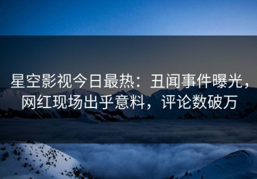 星空影视今日最热：丑闻事件曝光，网红现场出乎意料，评论数破万