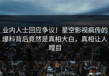 业内人士回应争议！星空影视疯传的爆料背后竟然是真相大白，真相让人瞠目