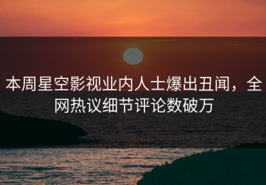 本周星空影视业内人士爆出丑闻，全网热议细节评论数破万