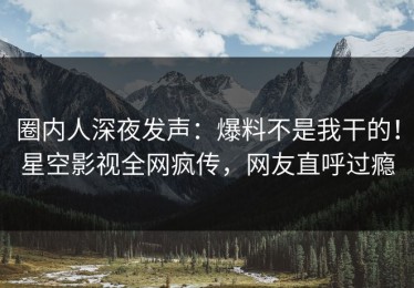 圈内人深夜发声：爆料不是我干的！星空影视全网疯传，网友直呼过瘾