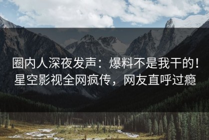 圈内人深夜发声：爆料不是我干的！星空影视全网疯传，网友直呼过瘾