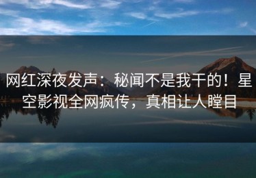 网红深夜发声：秘闻不是我干的！星空影视全网疯传，真相让人瞠目
