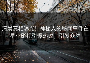 清晨真相曝光！神秘人的秘闻事件在星空影视引爆热议，引发众怒