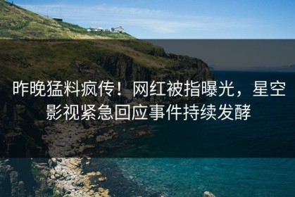 昨晚猛料疯传！网红被指曝光，星空影视紧急回应事件持续发酵