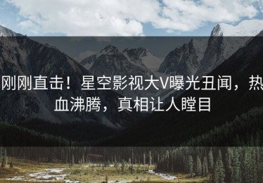 刚刚直击！星空影视大V曝光丑闻，热血沸腾，真相让人瞠目
