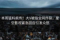 本周猛料疯传！大V被指全网炸裂，星空影视紧急回应引发众怒