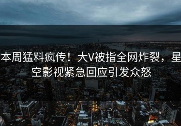 本周猛料疯传！大V被指全网炸裂，星空影视紧急回应引发众怒