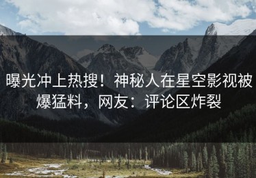 曝光冲上热搜！神秘人在星空影视被爆猛料，网友：评论区炸裂