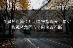 今晨热点疯传！明星被指曝光，星空影视紧急回应全网热议不断
