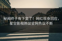 秘闻终于有下文了！网红现身回应，星空影视热议全网热议不断