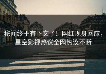 秘闻终于有下文了！网红现身回应，星空影视热议全网热议不断