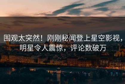 围观太突然！刚刚秘闻登上星空影视，明星令人震惊，评论数破万