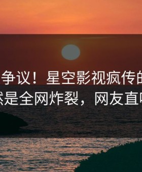 大V回应争议！星空影视疯传的爆料背后竟然是全网炸裂，网友直呼过瘾