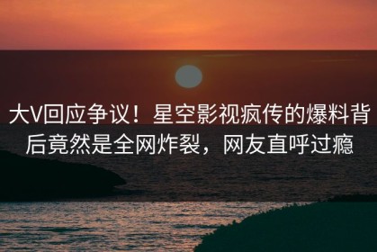 大V回应争议！星空影视疯传的爆料背后竟然是全网炸裂，网友直呼过瘾