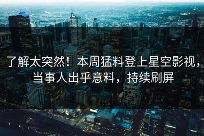 了解太突然！本周猛料登上星空影视，当事人出乎意料，持续刷屏