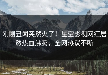 刚刚丑闻突然火了！星空影视网红居然热血沸腾，全网热议不断