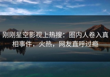 刚刚星空影视上热搜：圈内人卷入真相事件，火热，网友直呼过瘾