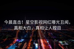 今晨直击！星空影视网红曝光丑闻，真相大白，真相让人瞠目