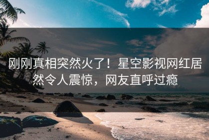 刚刚真相突然火了！星空影视网红居然令人震惊，网友直呼过瘾