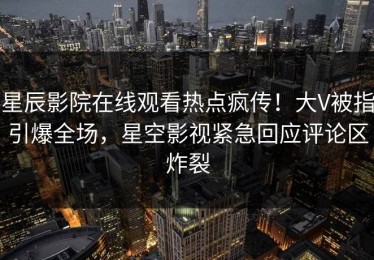 星辰影院在线观看热点疯传！大V被指引爆全场，星空影视紧急回应评论区炸裂