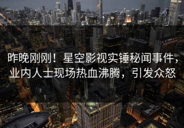 昨晚刚刚！星空影视实锤秘闻事件，业内人士现场热血沸腾，引发众怒