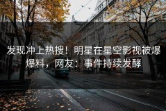 发现冲上热搜！明星在星空影视被爆爆料，网友：事件持续发酵