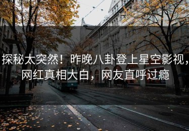 探秘太突然！昨晚八卦登上星空影视，网红真相大白，网友直呼过瘾