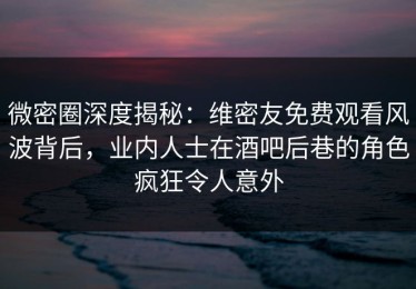 微密圈深度揭秘：维密友免费观看风波背后，业内人士在酒吧后巷的角色疯狂令人意外