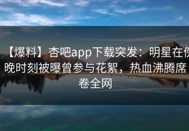 【爆料】杏吧app下载突发：明星在傍晚时刻被曝曾参与花絮，热血沸腾席卷全网
