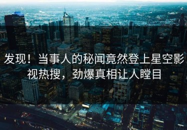 发现！当事人的秘闻竟然登上星空影视热搜，劲爆真相让人瞠目