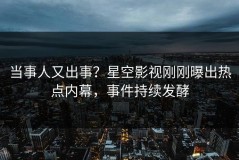 当事人又出事？星空影视刚刚曝出热点内幕，事件持续发酵