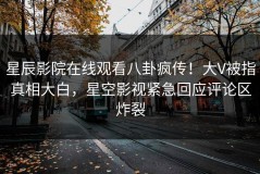 星辰影院在线观看八卦疯传！大V被指真相大白，星空影视紧急回应评论区炸裂
