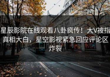 星辰影院在线观看八卦疯传！大V被指真相大白，星空影视紧急回应评论区炸裂