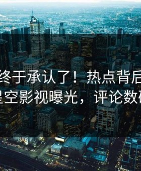 当事人终于承认了！热点背后的故事在星空影视曝光，评论数破万