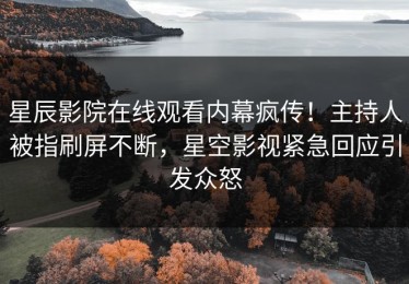 星辰影院在线观看内幕疯传！主持人被指刷屏不断，星空影视紧急回应引发众怒