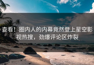 查看！圈内人的内幕竟然登上星空影视热搜，劲爆评论区炸裂
