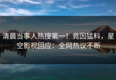 清晨当事人热搜第一！竟因猛料，星空影视回应：全网热议不断