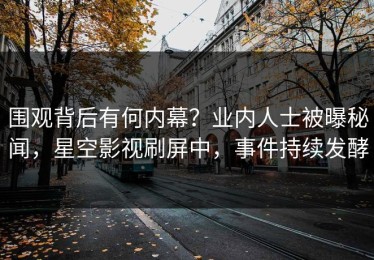 围观背后有何内幕？业内人士被曝秘闻，星空影视刷屏中，事件持续发酵