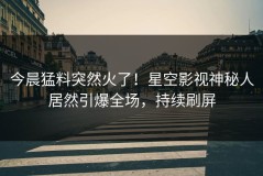 今晨猛料突然火了！星空影视神秘人居然引爆全场，持续刷屏