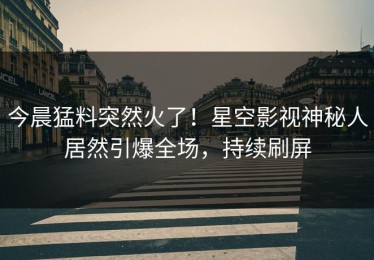 今晨猛料突然火了！星空影视神秘人居然引爆全场，持续刷屏
