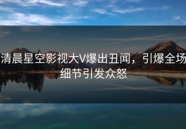 清晨星空影视大V爆出丑闻，引爆全场细节引发众怒