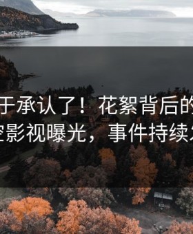网红终于承认了！花絮背后的故事在星空影视曝光，事件持续发酵