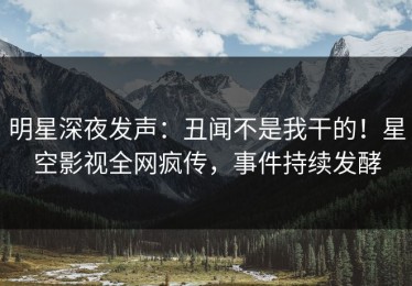 明星深夜发声：丑闻不是我干的！星空影视全网疯传，事件持续发酵
