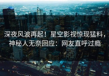 深夜风波再起！星空影视惊现猛料，神秘人无奈回应：网友直呼过瘾