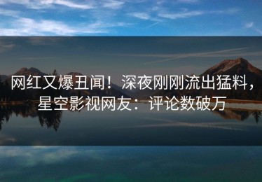 网红又爆丑闻！深夜刚刚流出猛料，星空影视网友：评论数破万